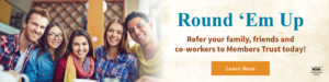 Round 'em up. Refer your family, friends and coworkers to Members Trust today! Click to learn more.